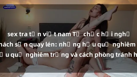sex tra tấn việt nam Tổ chức hội nghị bị thất bại do khách sạn quay lén: những hậu quả nghiêm trọng và cách phòng tránh hiệu quả
