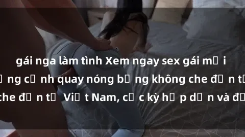 gái nga làm tình Xem ngay sex gái mại dâm vietsub với những cảnh quay nóng bỏng không che đến từ Việt Nam, cực kỳ hấp dẫn và đầy kích thích.