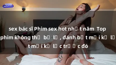 sex bác sĩ Phim sex hot nhất năm  Top những bộ phim không thể bỏ lỡ, đánh bật mọi kỷ lục trước đó