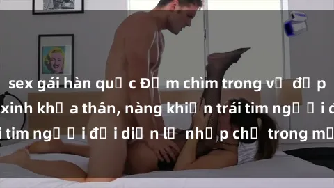 sex gái hàn quốc Đắm chìm trong vẻ đẹp tự nhiên của gái xinh khỏa thân, nàng khiến trái tim người đối diện lỡ nhịp chỉ trong một cái nhìn.