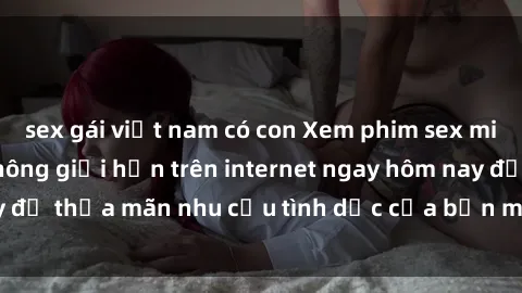 sex gái việt nam có con Xem phim sex miễn phí hoàn toàn không giới hạn trên internet ngay hôm nay để thỏa mãn nhu cầu tình dục của bạn mà không tốn chi phí.