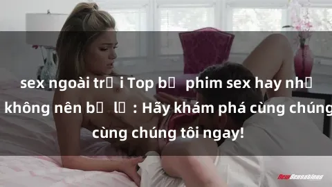 sex ngoài trời Top bộ phim sex hay nhất mà bạn không nên bỏ lỡ: Hãy khám phá cùng chúng tôi ngay!