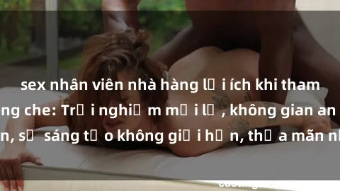 sex nhân viên nhà hàng lợi ích khi tham gia sex online không che: Trải nghiệm mới lạ, không gian an toàn, sự sáng tạo không giới hạn, thỏa mãn nhu cầu tình dục của bạn.