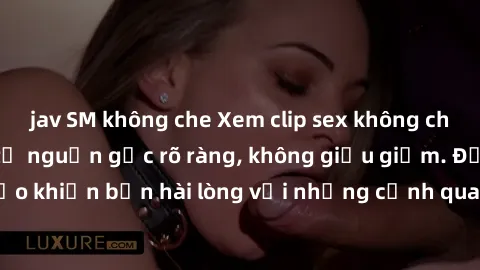 jav SM không che Xem clip sex không che mới - Nguồn gốc từ nguồn gốc rõ ràng, không giấu giếm. Đảm bảo khiến bạn hài lòng với những cảnh quay táo bạo và đầy kích thích.