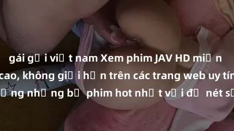 gái gọi việt nam Xem phim JAV HD miễn phí chất lượng cao, không giới hạn trên các trang web uy tín. Yên tâm tận hưởng những bộ phim hot nhất với độ nét sắc sảo, đẹp mắt ngay tại nhà. Hãy trải nghiệm n