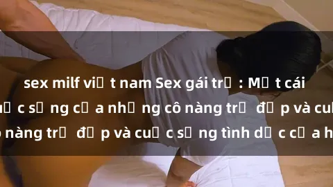 sex milf việt nam Sex gái trẻ: Một cái nhìn sâu lắng vào cuộc sống của những cô nàng trẻ đẹp và cuộc sống tình dục của họ