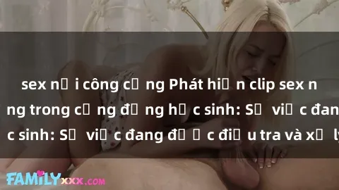 sex nơi công cộng Phát hiện clip sex nữ sinh gây chấn động trong cộng đồng học sinh: Sự việc đang được điều tra và xử lý
