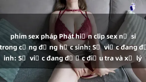 phim sex pháp Phát hiện clip sex nữ sinh gây chấn động trong cộng đồng học sinh: Sự việc đang được điều tra và xử lý