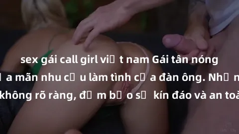 sex gái call girl việt nam Gái tân nóng bỏng, dâm đãng thỏa mãn nhu cầu làm tình của đàn ông. Nhận dạng không rõ ràng, đảm bảo sự kín đáo và an toàn cho trải nghiệm tuyệt vời.