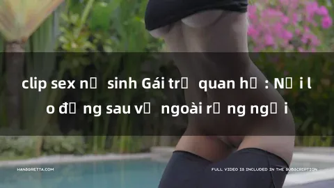 clip sex nữ sinh Gái trẻ quan hệ: Nỗi lo đằng sau vẻ ngoài rạng ngời