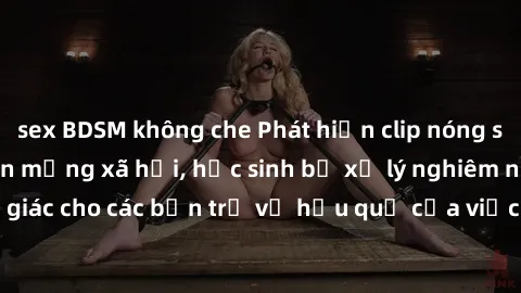 sex BDSM không che Phát hiện clip nóng sinh viên gây sốt trên mạng xã hội, học sinh bị xử lý nghiêm ngặt. Đây là cảnh giác cho các bạn trẻ về hậu quả của việc chia sẻ thông tin trái phép trên internet