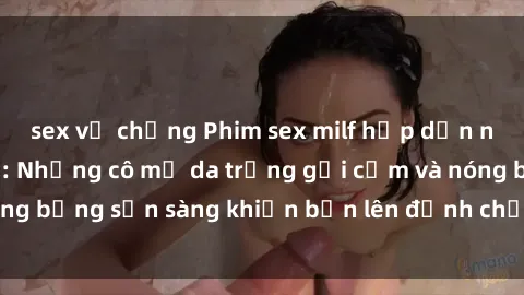 sex vợ chồng Phim sex milf hấp dẫn nhất mọi thời đại: Những cô mẹ da trắng gợi cảm và nóng bỏng sẵn sàng khiến bạn lên đỉnh chỉ trong chớp mắt!