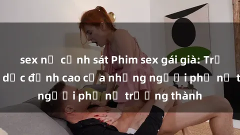 sex nữ cảnh sát Phim sex gái già: Trải nghiệm tình dục đỉnh cao của những người phụ nữ trưởng thành