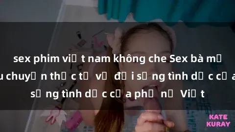 sex phim việt nam không che Sex bà mẹ Việt Nam: Câu chuyện thực tế về đời sống tình dục của phụ nữ Việt