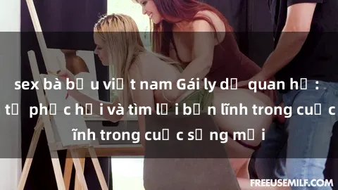 sex bà bầu việt nam Gái ly dị quan hệ: Hành trình tự phục hồi và tìm lại bản lĩnh trong cuộc sống mới