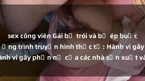 sex công viên Gái bị trói và bị ép buộc làm tình trong chương trình truyền hình thực tế: Hành vi gây phẫn nộ của các nhà sản xuất và người xem.