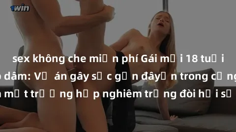 sex không che miễn phí Gái mới 18 tuổi bị trói và bị hiếp dâm: Vụ án gây sốc gần đâyến trong cộng đồng. Đây là một trường hợp nghiêm trọng đòi hỏi sự can thiệp mạnh mẽ từ phía công lý.