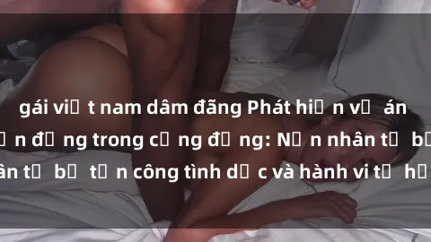 gái việt nam dâm đãng Phát hiện vụ án bạo dâm sex gây chấn động trong cộng đồng: Nạn nhân tố bị tấn công tình dục và hành vi tệ hại được tiết lộ