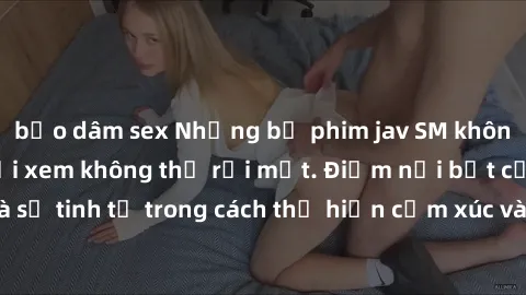 bạo dâm sex Những bộ phim jav SM không che khiến người xem không thể rời mắt. Điểm nổi bật của thể loại này là sự tinh tế trong cách thể hiện cảm xúc và sự hấp dẫn của những cảnh quay.
