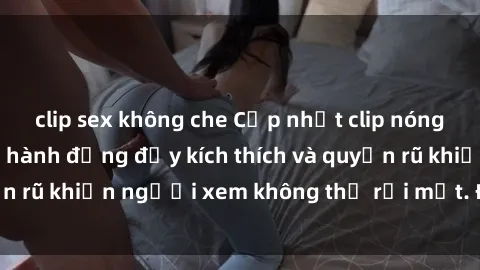 clip sex không che Cập nhật clip nóng BDSM: Những pha hành động đầy kích thích và quyến rũ khiến người xem không thể rời mắt. Đừng bỏ lỡ!