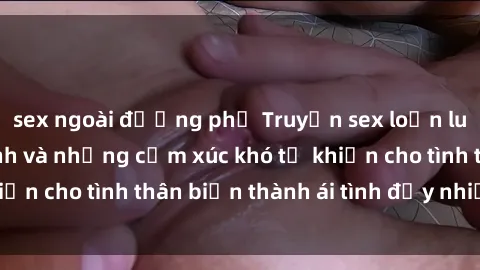 sex ngoài đường phố Truyện sex loạn luân: Bí mật gia đình và những cảm xúc khó tả khiến cho tình thân biến thành ái tình đầy nhiệt huyết
