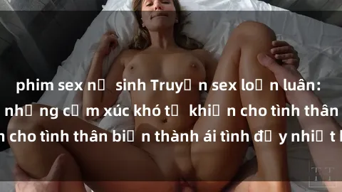 phim sex nữ sinh Truyện sex loạn luân: Bí mật gia đình và những cảm xúc khó tả khiến cho tình thân biến thành ái tình đầy nhiệt huyết