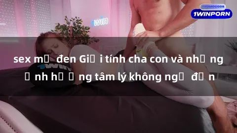 sex mỹ đen Giới tính cha con và những ảnh hưởng tâm lý không ngờ đến
