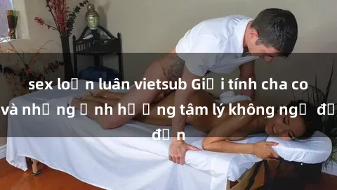 sex loạn luân vietsub Giới tính cha con và những ảnh hưởng tâm lý không ngờ đến