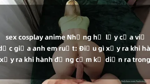 sex cosplay anime Những hệ lụy của việc có quan hệ tình dục giữa anh em ruột: Điều gì xảy ra khi hành động cấm kỵ diễn ra trong gia đình?