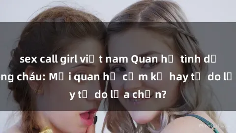 sex call girl việt nam Quan hệ tình dục giữa ông cháu: Mối quan hệ cấm kỵ hay tự do lựa chọn?