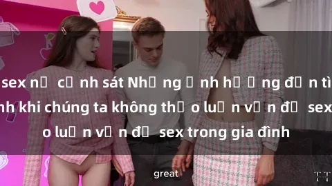 sex nữ cảnh sát Những ảnh hưởng đến tình cảm gia đình khi chúng ta không thảo luận vấn đề sex trong gia đình