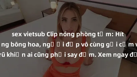 sex vietsub Clip nóng phòng tắm: Hít thở nồng nàn hương bông hoa, người đẹp vô cùng gợi cảm và quyến rũ khiến ai cũng phải say đắm. Xem ngay để trải nghiệm điều đặc biệt!