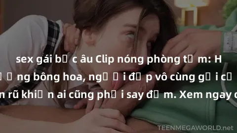 sex gái bắc âu Clip nóng phòng tắm: Hít thở nồng nàn hương bông hoa, người đẹp vô cùng gợi cảm và quyến rũ khiến ai cũng phải say đắm. Xem ngay để trải nghiệm điều đặc biệt!