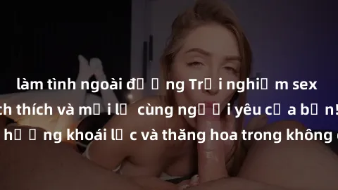làm tình ngoài đường Trải nghiệm sex phòng tắm đầy kích thích và mới lạ cùng người yêu của bạn! Tận hưởng khoái lạc và thăng hoa trong không gian tắm ấm áp và gợi cảm.