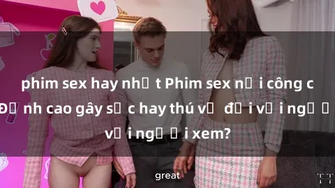 phim sex hay nhất Phim sex nơi công cộng: Đỉnh cao gây sốc hay thú vị đối với người xem?