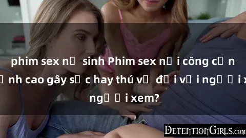 phim sex nữ sinh Phim sex nơi công cộng: Đỉnh cao gây sốc hay thú vị đối với người xem?