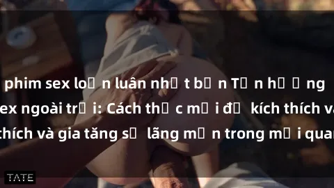 phim sex loạn luân nhật bản Tận hưởng khoái cảm với sex ngoài trời: Cách thức mới để kích thích và gia tăng sự lãng mạn trong mối quan hệ của bạn!