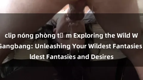 clip nóng phòng tắm Exploring the Wild World of Sex Gangbang: Unleashing Your Wildest Fantasies and Desires