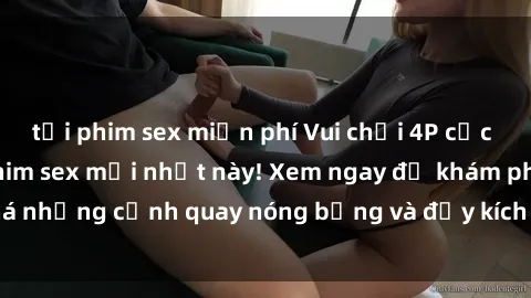 tải phim sex miễn phí Vui chơi 4P cực kỳ hấp dẫn trong phim sex mới nhất này! Xem ngay để khám phá những cảnh quay nóng bỏng và đầy kích thích của bộ phim này!