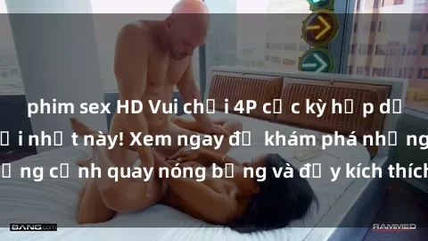 phim sex HD Vui chơi 4P cực kỳ hấp dẫn trong phim sex mới nhất này! Xem ngay để khám phá những cảnh quay nóng bỏng và đầy kích thích của bộ phim này!