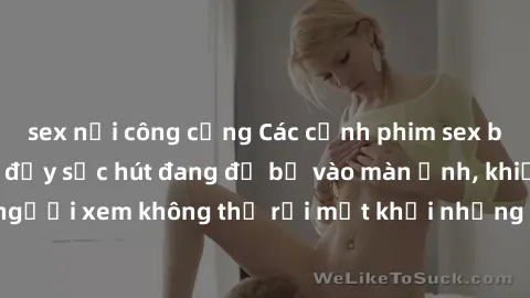 sex nơi công cộng Các cảnh phim sex bukkake hấp dẫn và đầy sức hút đang đổ bộ vào màn ảnh, khiến người xem không thể rời mắt khỏi những cảnh quay đầy kích thích.