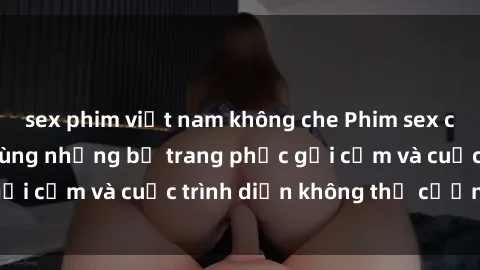 sex phim việt nam không che Phim sex cosplay: Giấc mơ  cùng những bộ trang phục gợi cảm và cuộc trình diễn không thể cưỡng lại!