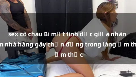 sex cô cháu Bí mật tình dục giữa nhân viên nhà hàng gây chấn động trong làng ẩm thực