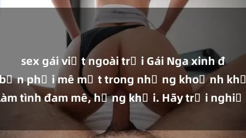 sex gái việt ngoài trời Gái Nga xinh đẹp, tài năng khiến bạn phải mê mệt trong những khoảnh khắc làm tình đam mê, hứng khởi. Hãy trải nghiệm cùng họ ngay hôm nay!