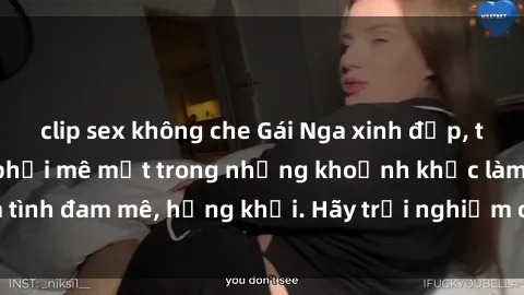 clip sex không che Gái Nga xinh đẹp, tài năng khiến bạn phải mê mệt trong những khoảnh khắc làm tình đam mê, hứng khởi. Hãy trải nghiệm cùng họ ngay hôm nay!
