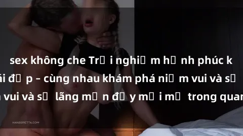 sex không che Trải nghiệm hạnh phúc khi làm tình với gái đẹp – cùng nhau khám phá niềm vui và sự lãng mạn đầy mới mẻ trong quan hệ của bạn.