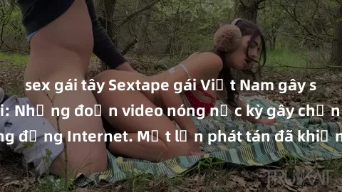 sex gái tây Sextape gái Việt Nam gây sốt trên mạng xã hội: Những đoạn video nóng nực kỳ gây chấn động cộng đồng Internet. Một lần phát tán đã khiến người xem không thể rời mắt.