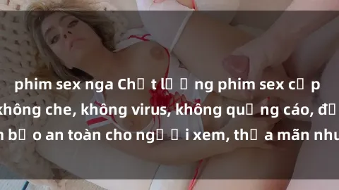 phim sex nga Chất lượng phim sex cập nhật mới nhất, không che, không virus, không quảng cáo, đảm bảo an toàn cho người xem, thỏa mãn nhu cầu tình dục của bạn.