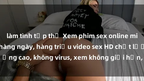 làm tình tập thể Xem phim sex online miễn phí, cập nhật hàng ngày, hàng triệu video sex HD chất lượng cao, không virus, xem không giới hạn, hoàn toàn miễn phí.