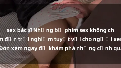 sex bác sĩ Những bộ phim sex không che HD đỉnh cao, đem đến trải nghiệm tuyệt vời cho người xem.Đón xem ngay để khám phá những cảnh quay đẹp mắt và kích thích.
